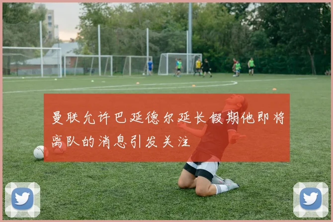 曼联允许巴延德尔延长假期他即将离队的消息引发关注