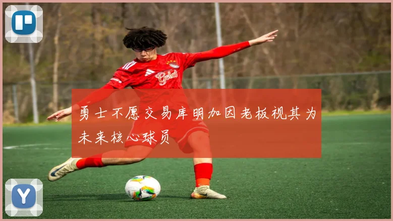 勇士不愿交易库明加因老板视其为未来核心球员