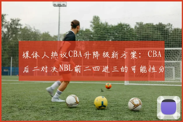 媒体人热议CBA升降级新方案：CBA后二对决NBL前二四进三的可能性分析