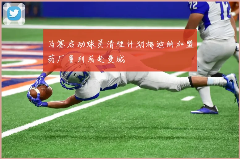 马赛启动球员清理计划梅迪纳加盟药厂鲁利或赴曼城