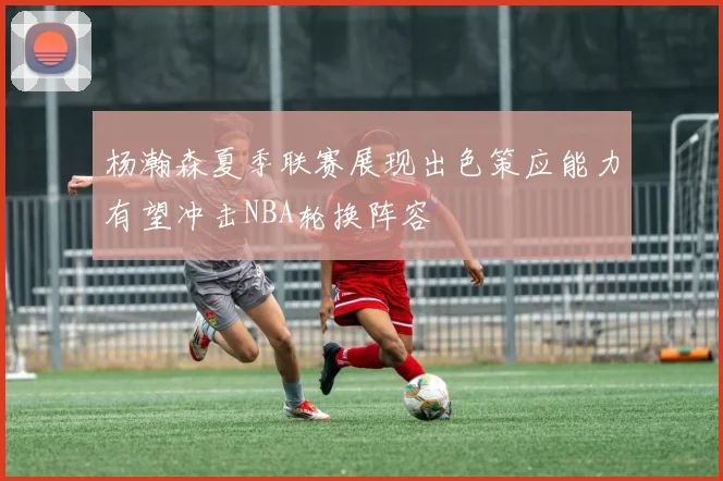 杨瀚森夏季联赛展现出色策应能力有望冲击NBA轮换阵容