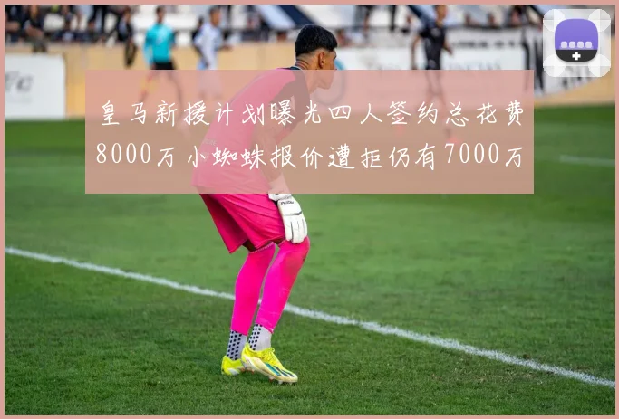 皇马新援计划曝光四人签约总花费8000万小蜘蛛报价遭拒仍有7000万预算