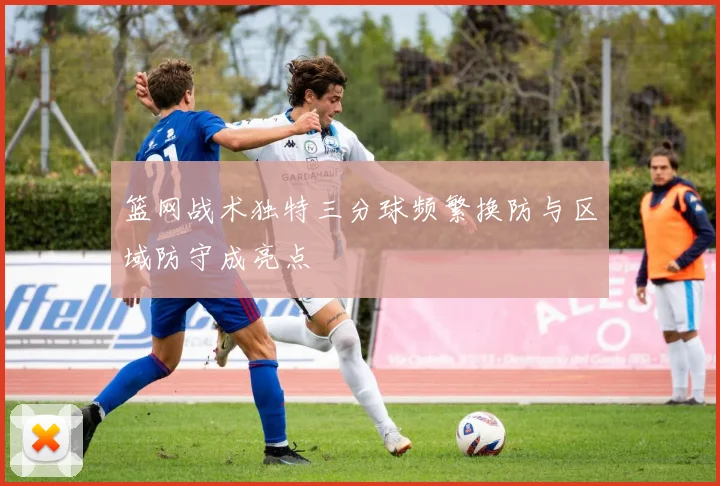 篮网战术独特三分球频繁换防与区域防守成亮点