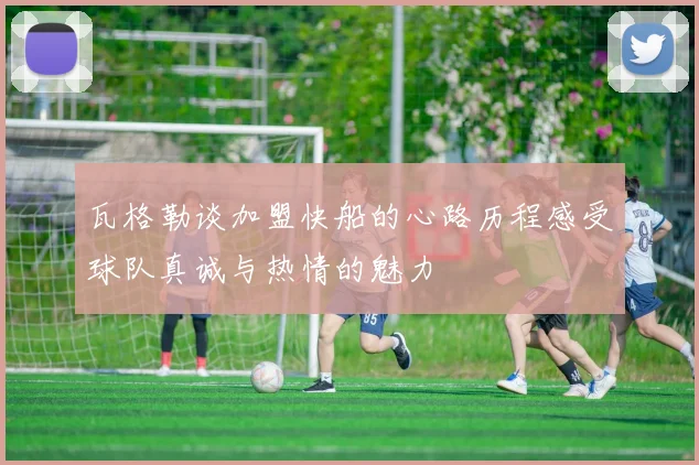 瓦格勒谈加盟快船的心路历程感受球队真诚与热情的魅力