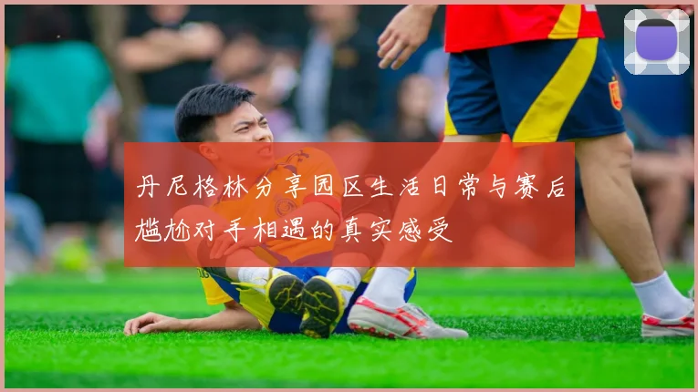 丹尼格林分享园区生活日常与赛后尴尬对手相遇的真实感受