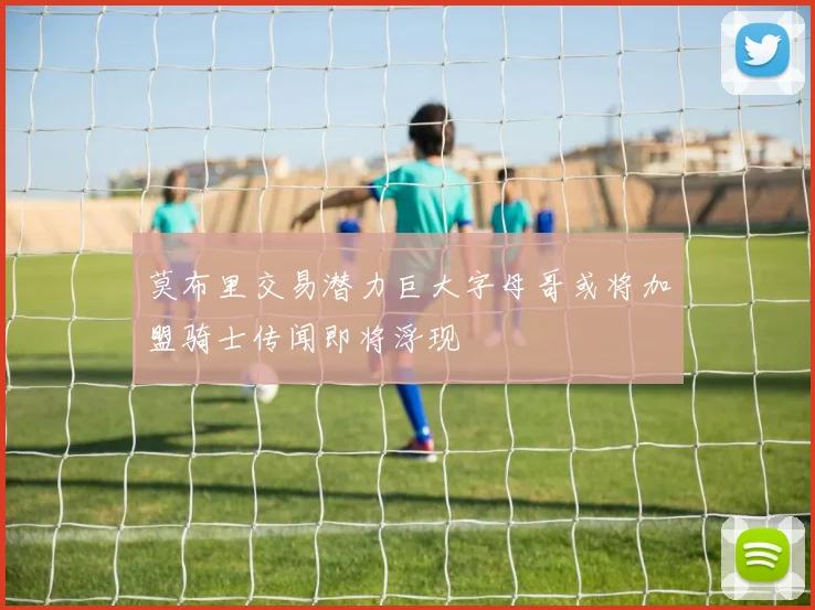 莫布里交易潜力巨大字母哥或将加盟骑士传闻即将浮现