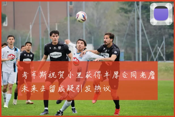 考辛斯祝贺小里获得丰厚合同老詹未来去留成疑引发热议