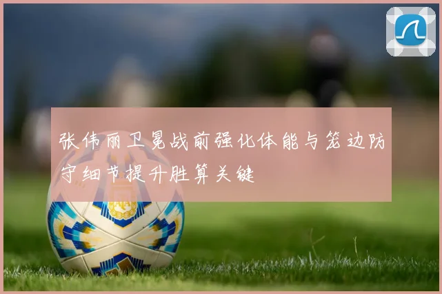 张伟丽卫冕战前强化体能与笼边防守细节提升胜算关键