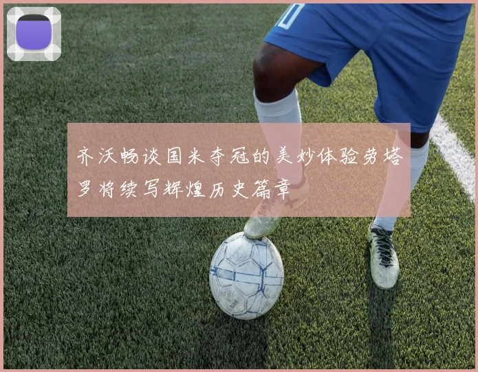 齐沃畅谈国米夺冠的美妙体验劳塔罗将续写辉煌历史篇章