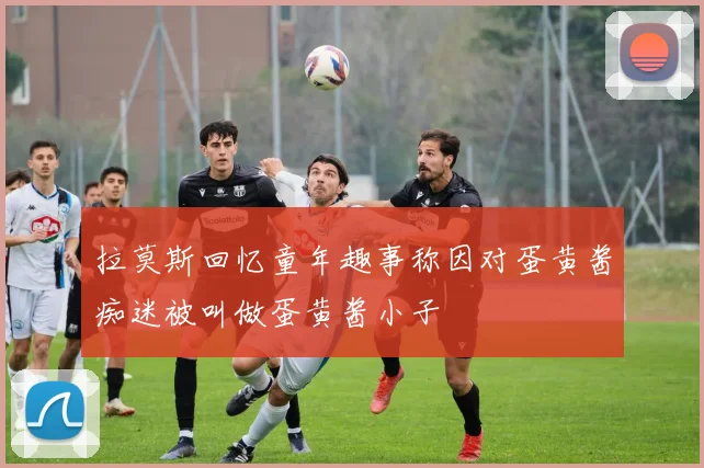 拉莫斯回忆童年趣事称因对蛋黄酱痴迷被叫做蛋黄酱小子