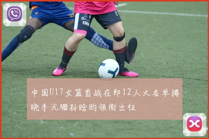 中国U17女篮首战在即12人大名单揭晓李沅珊孙晗昀领衔出征