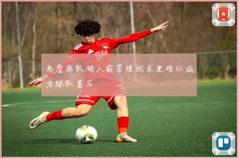 老詹离队湖人前景堪忧东里难以成为球队基石