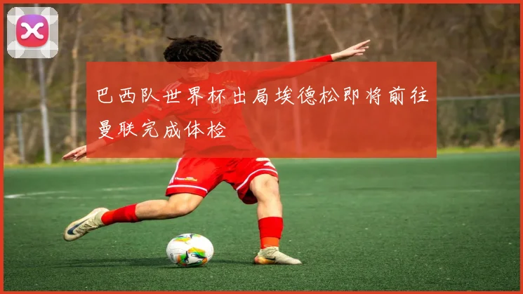 巴西队世界杯出局埃德松即将前往曼联完成体检
