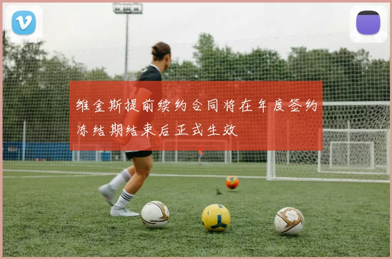维金斯提前续约合同将在年度签约冻结期结束后正式生效