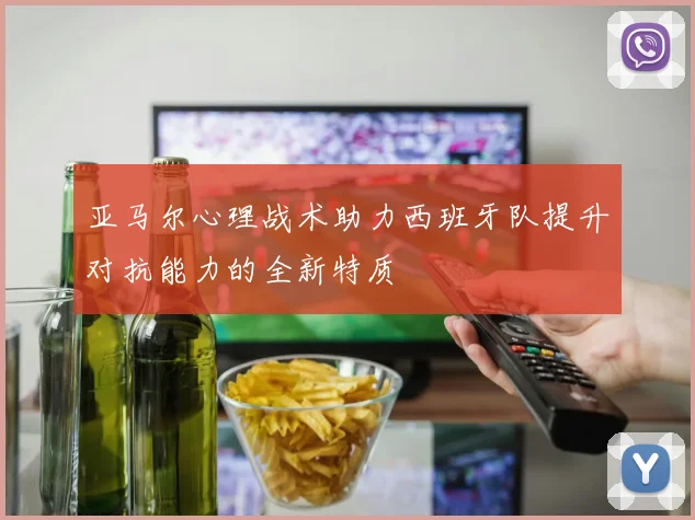 亚马尔心理战术助力西班牙队提升对抗能力的全新特质