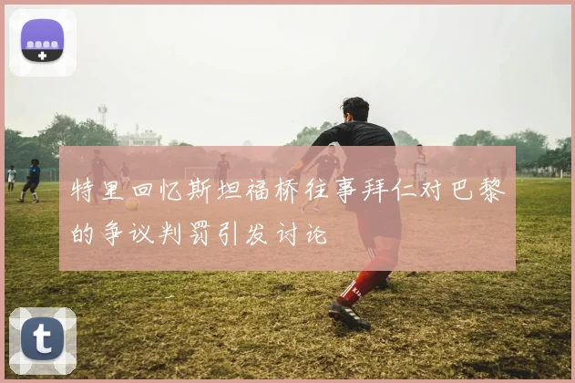 特里回忆斯坦福桥往事拜仁对巴黎的争议判罚引发讨论