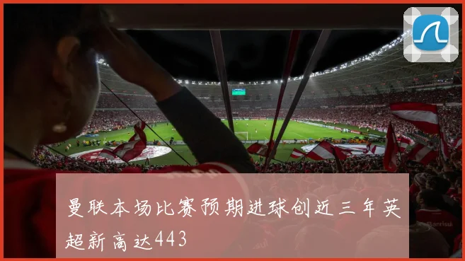 曼联本场比赛预期进球创近三年英超新高达443
