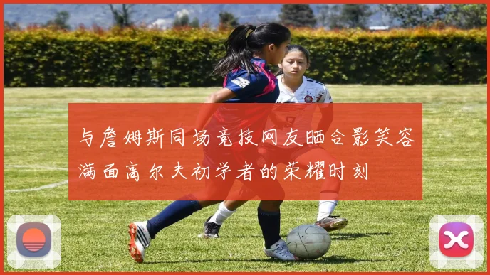 与詹姆斯同场竞技网友晒合影笑容满面高尔夫初学者的荣耀时刻