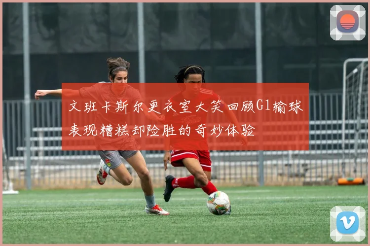 文班卡斯尔更衣室大笑回顾G1输球表现糟糕却险胜的奇妙体验