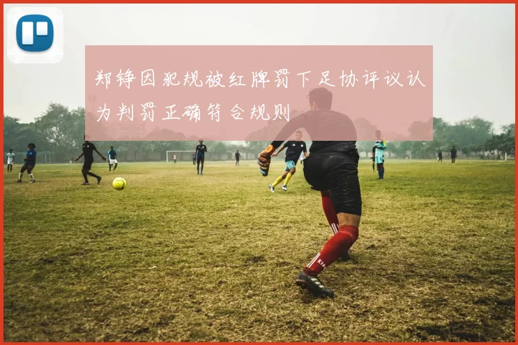 郑铮因犯规被红牌罚下足协评议认为判罚正确符合规则