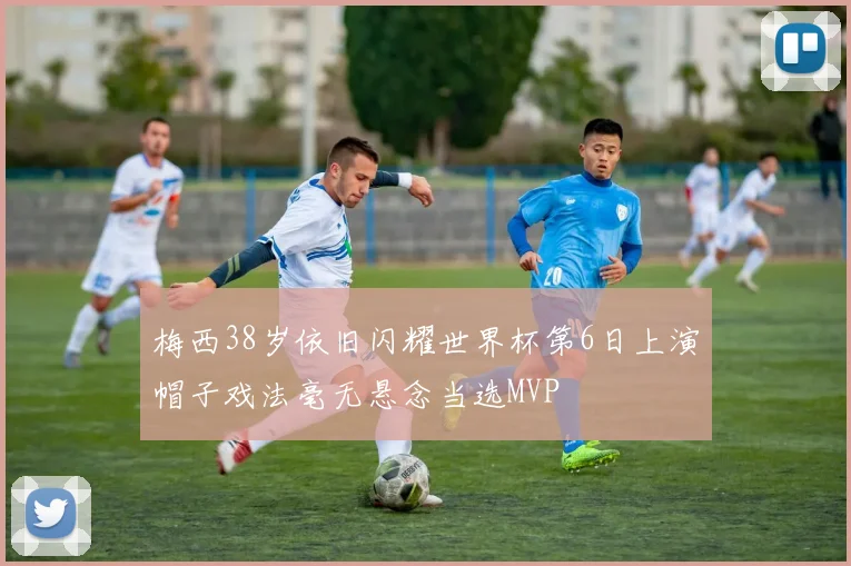 梅西38岁依旧闪耀世界杯第6日上演帽子戏法毫无悬念当选MVP