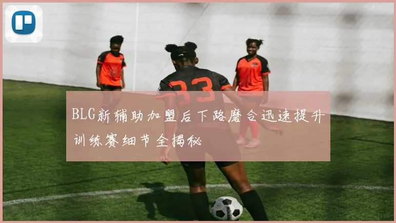 BLG新辅助加盟后下路磨合迅速提升训练赛细节全揭秘