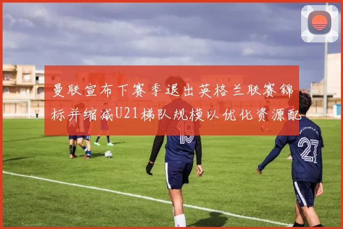 曼联宣布下赛季退出英格兰联赛锦标并缩减U21梯队规模以优化资源配置