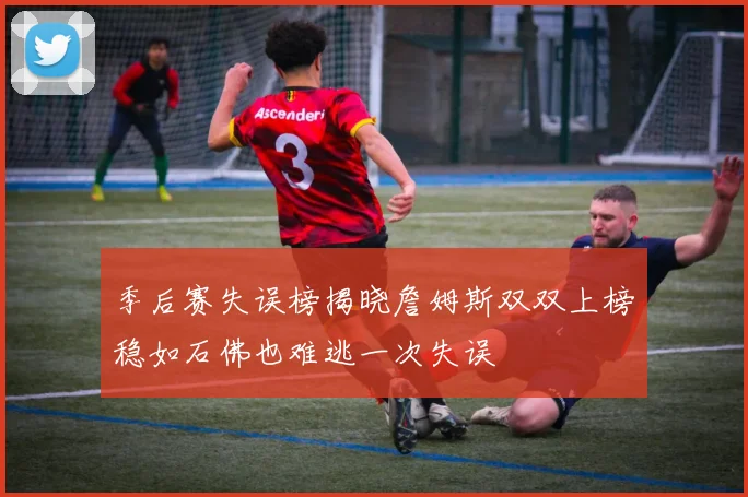 季后赛失误榜揭晓詹姆斯双双上榜稳如石佛也难逃一次失误