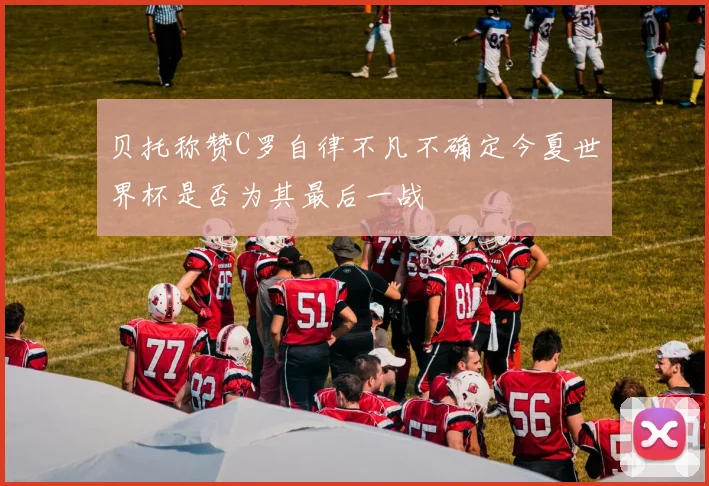 贝托称赞C罗自律不凡不确定今夏世界杯是否为其最后一战