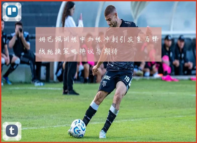 姆巴佩训练中加练冲刺引发皇马锋线轮换策略热议与期待