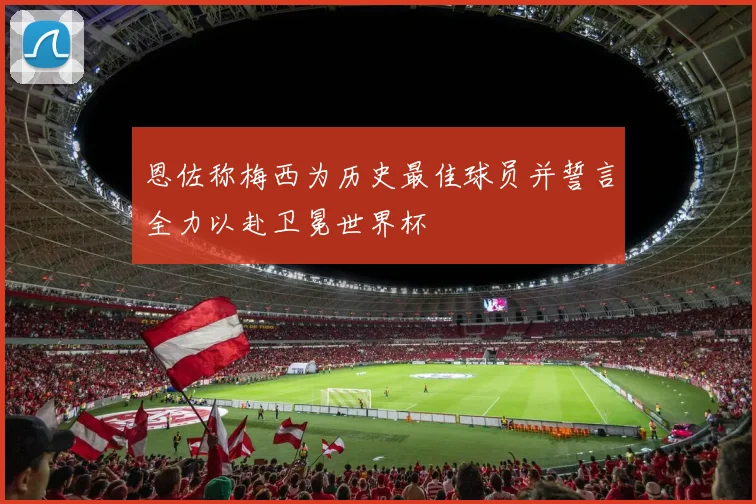 恩佐称梅西为历史最佳球员并誓言全力以赴卫冕世界杯