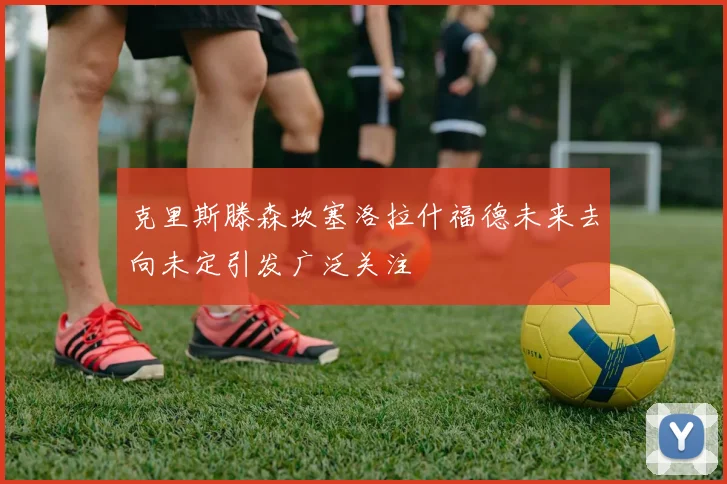 克里斯滕森坎塞洛拉什福德未来去向未定引发广泛关注