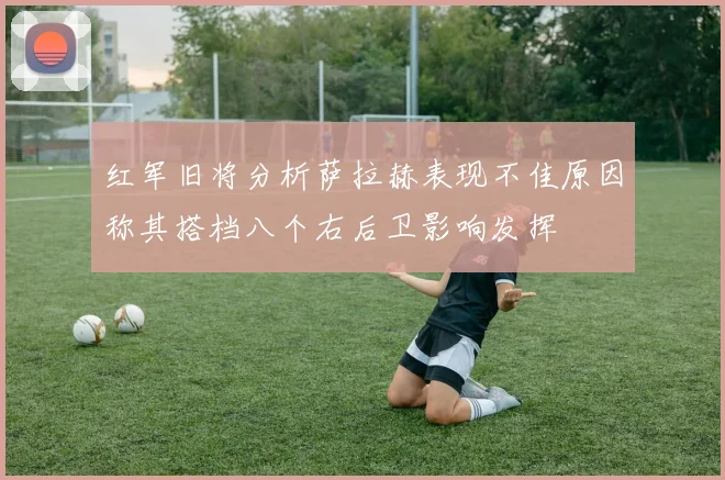 红军旧将分析萨拉赫表现不佳原因称其搭档八个右后卫影响发挥