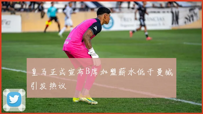 皇马正式宣布B席加盟薪水低于曼城引发热议