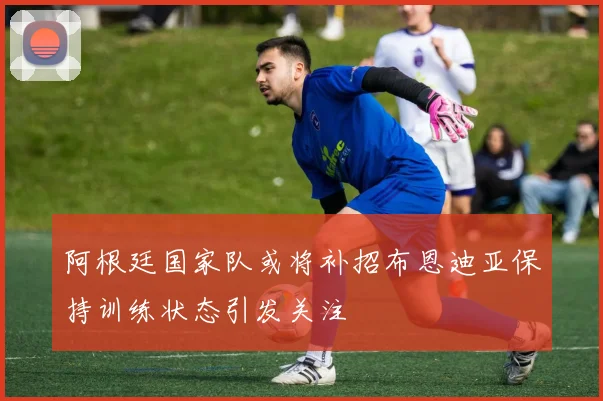 阿根廷国家队或将补招布恩迪亚保持训练状态引发关注