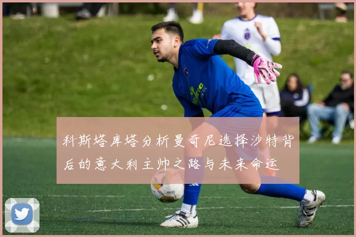 科斯塔库塔分析曼奇尼选择沙特背后的意大利主帅之路与未来命运