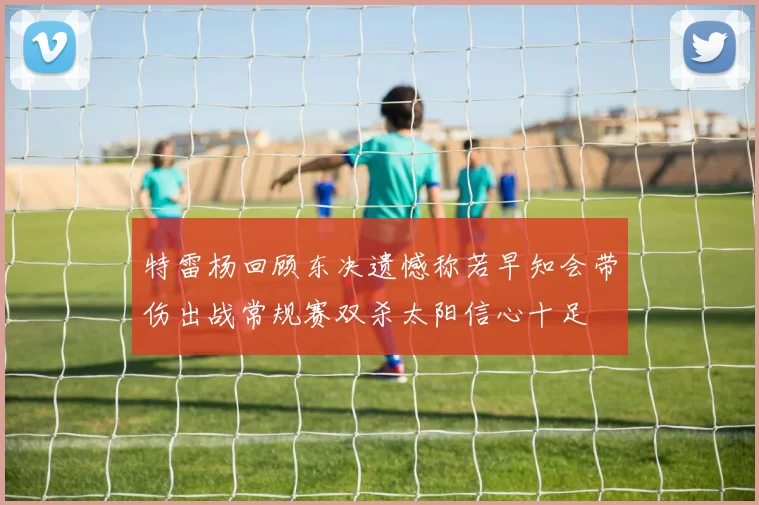 特雷杨回顾东决遗憾称若早知会带伤出战常规赛双杀太阳信心十足