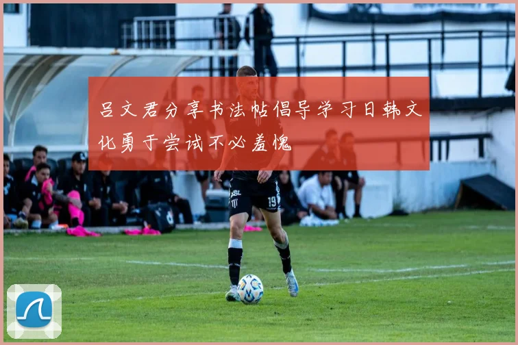 吕文君分享书法帖倡导学习日韩文化勇于尝试不必羞愧
