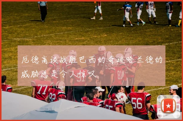 厄德高谈战胜巴西的奇迹哈兰德的威胁总是令人惊叹