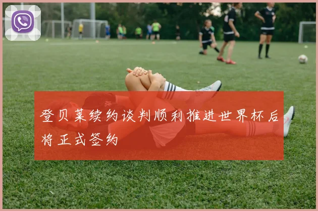 登贝莱续约谈判顺利推进世界杯后将正式签约